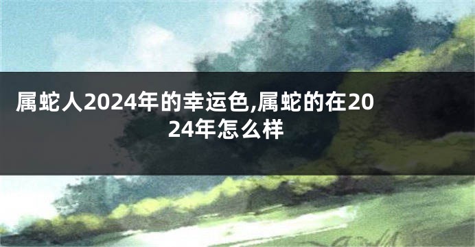 属蛇人2024年的幸运色,属蛇的在2024年怎么样