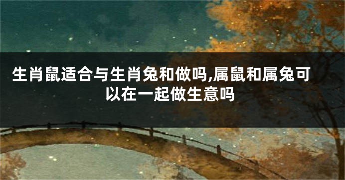 生肖鼠适合与生肖兔和做吗,属鼠和属兔可以在一起做生意吗
