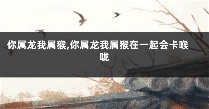 你属龙我属猴,你属龙我属猴在一起会卡喉咙