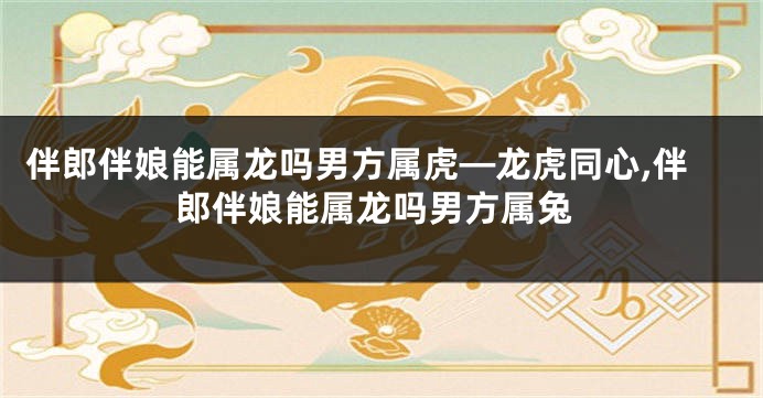 伴郎伴娘能属龙吗男方属虎—龙虎同心,伴郎伴娘能属龙吗男方属兔