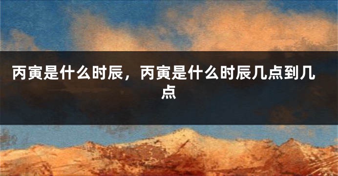 丙寅是什么时辰，丙寅是什么时辰几点到几点