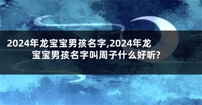 2024年龙宝宝男孩名字,2024年龙宝宝男孩名字叫周子什么好听?