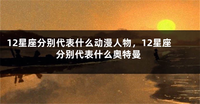 12星座分别代表什么动漫人物，12星座分别代表什么奥特曼