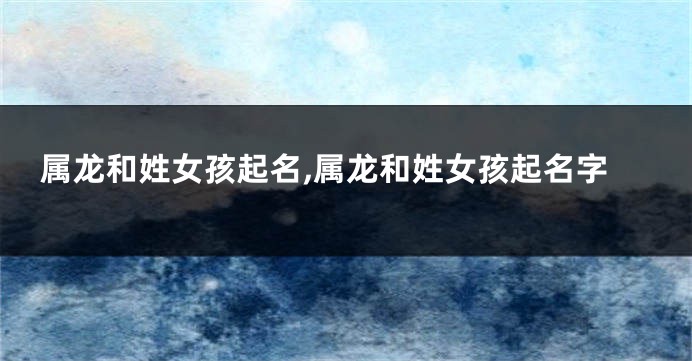 属龙和姓女孩起名,属龙和姓女孩起名字
