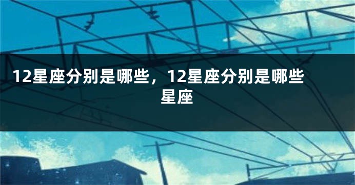 12星座分别是哪些，12星座分别是哪些星座