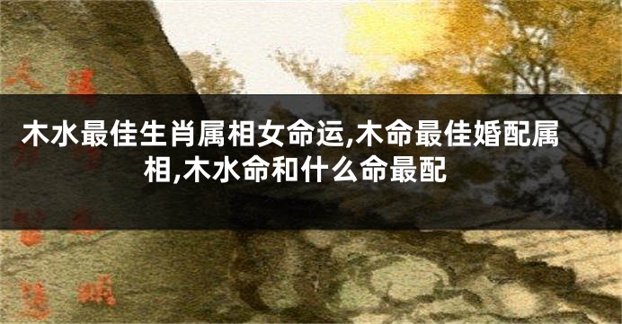 木水最佳生肖属相女命运,木命最佳婚配属相,木水命和什么命最配