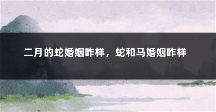 二月的蛇婚姻咋样，蛇和马婚姻咋样