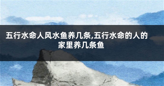五行水命人风水鱼养几条,五行水命的人的家里养几条鱼