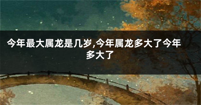 今年最大属龙是几岁,今年属龙多大了今年多大了