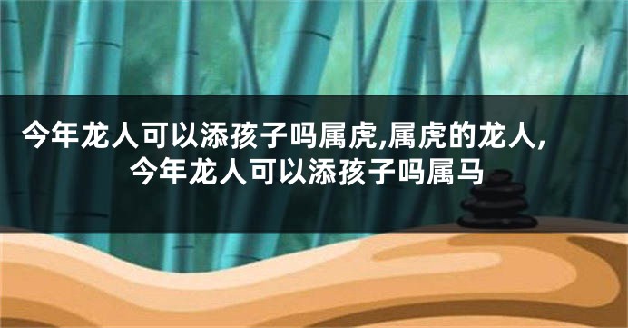 今年龙人可以添孩子吗属虎,属虎的龙人,今年龙人可以添孩子吗属马