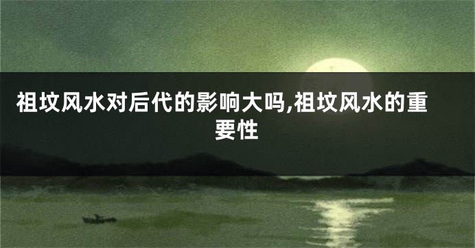 祖坟风水对后代的影响大吗,祖坟风水的重要性