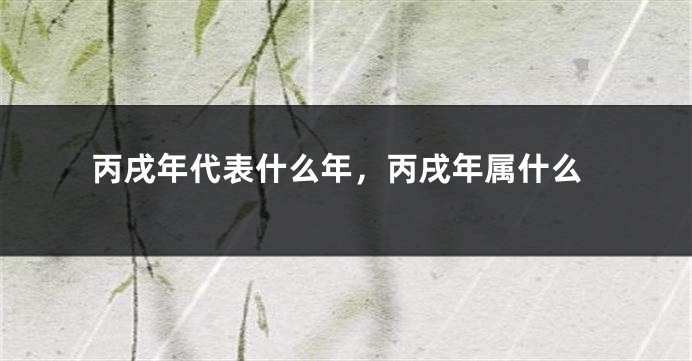 丙戌年代表什么年，丙戌年属什么