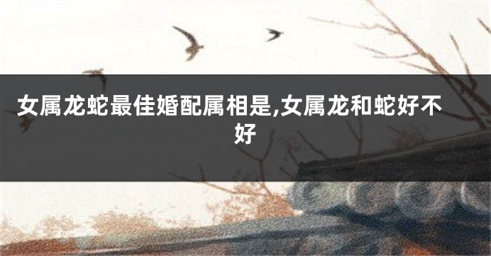 女属龙蛇最佳婚配属相是,女属龙和蛇好不好