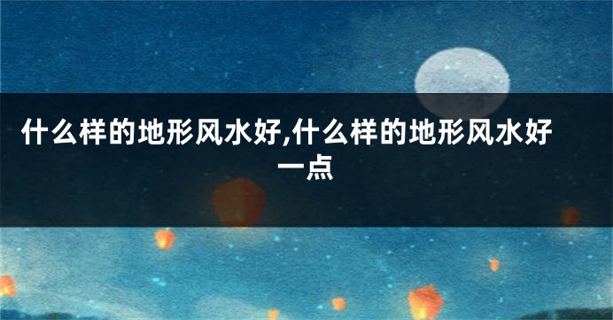 什么样的地形风水好,什么样的地形风水好一点