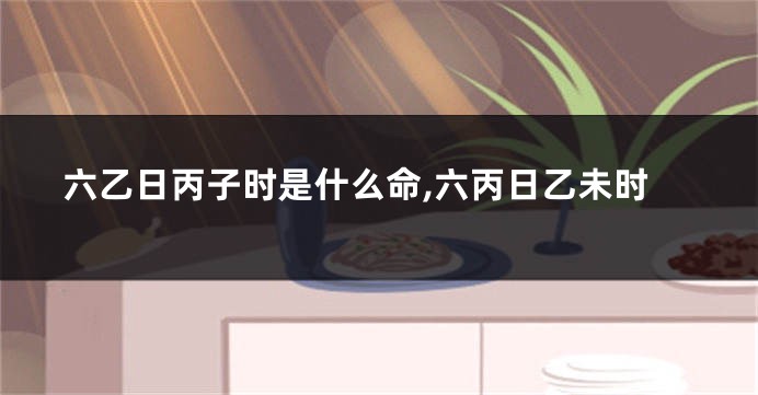 六乙日丙子时是什么命,六丙日乙未时