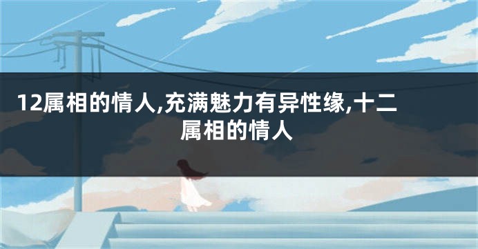 12属相的情人,充满魅力有异性缘,十二属相的情人