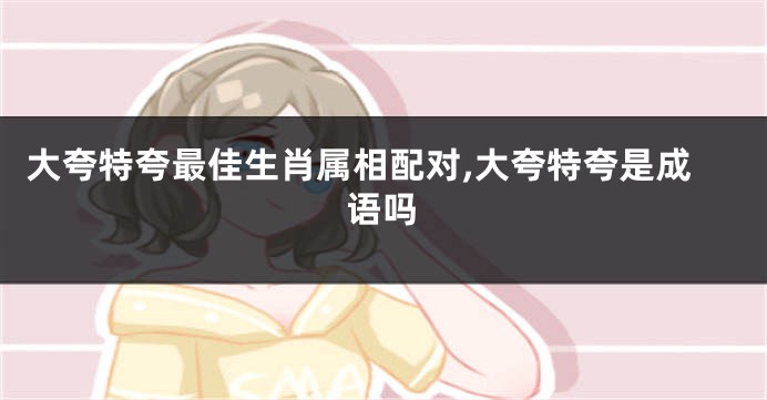 大夸特夸最佳生肖属相配对,大夸特夸是成语吗