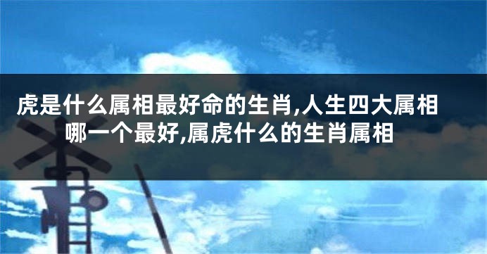 虎是什么属相最好命的生肖,人生四大属相哪一个最好,属虎什么的生肖属相