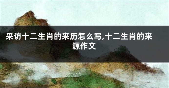 采访十二生肖的来历怎么写,十二生肖的来源作文