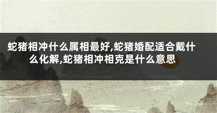 蛇猪相冲什么属相最好,蛇猪婚配适合戴什么化解,蛇猪相冲相克是什么意思