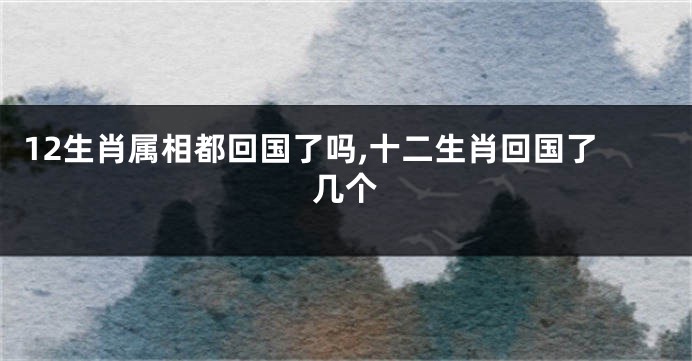 12生肖属相都回国了吗,十二生肖回国了几个