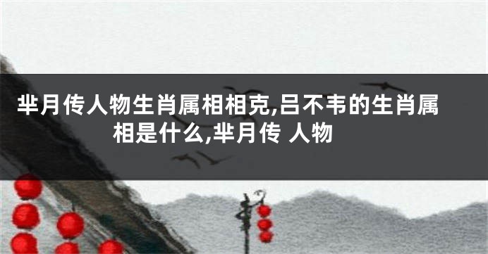 芈月传人物生肖属相相克,吕不韦的生肖属相是什么,芈月传 人物