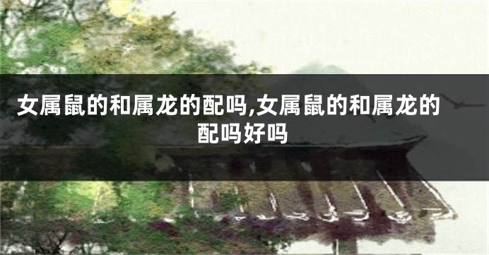 女属鼠的和属龙的配吗,女属鼠的和属龙的配吗好吗