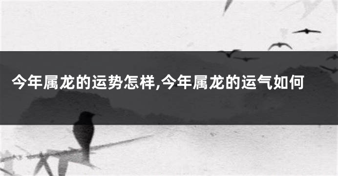 今年属龙的运势怎样,今年属龙的运气如何