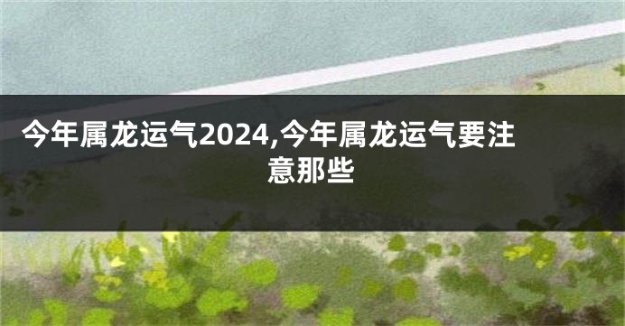 今年属龙运气2024,今年属龙运气要注意那些