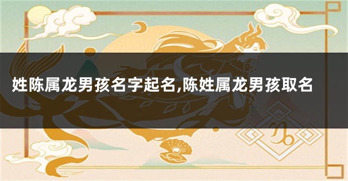 姓陈属龙男孩名字起名,陈姓属龙男孩取名