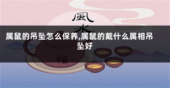 属鼠的吊坠怎么保养,属鼠的戴什么属相吊坠好