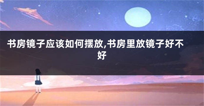 书房镜子应该如何摆放,书房里放镜子好不好