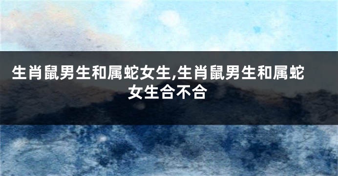 生肖鼠男生和属蛇女生,生肖鼠男生和属蛇女生合不合
