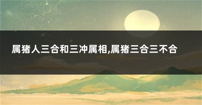 属猪人三合和三冲属相,属猪三合三不合