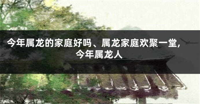 今年属龙的家庭好吗、属龙家庭欢聚一堂,今年属龙人