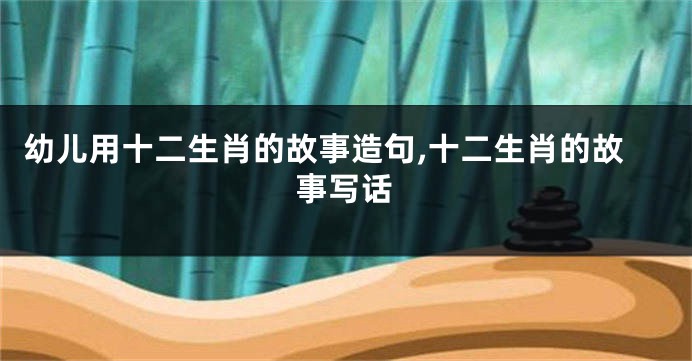幼儿用十二生肖的故事造句,十二生肖的故事写话