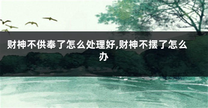 财神不供奉了怎么处理好,财神不摆了怎么办