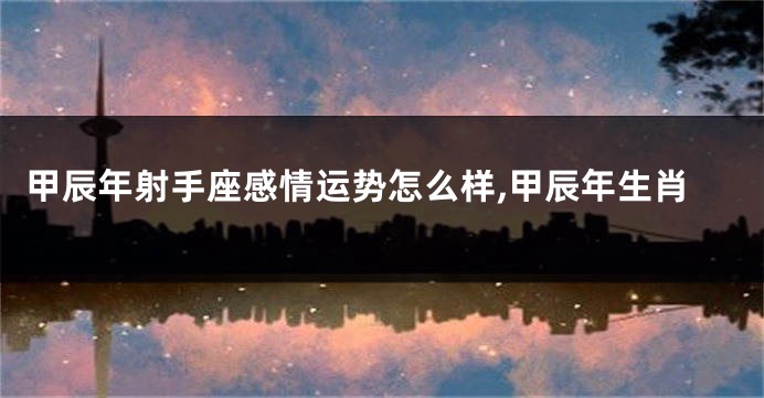 甲辰年射手座感情运势怎么样,甲辰年生肖