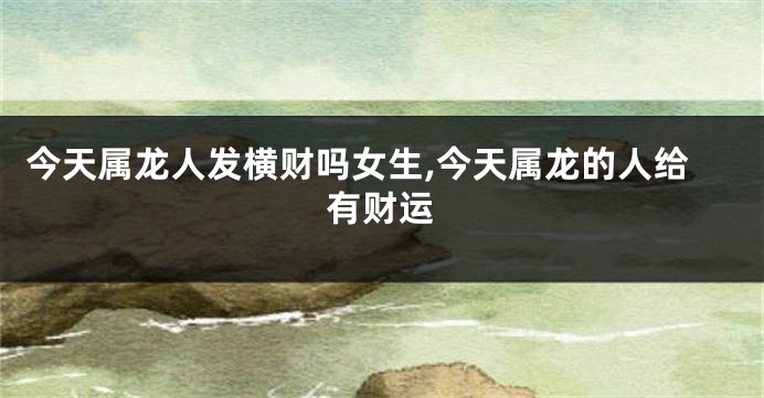 今天属龙人发横财吗女生,今天属龙的人给有财运