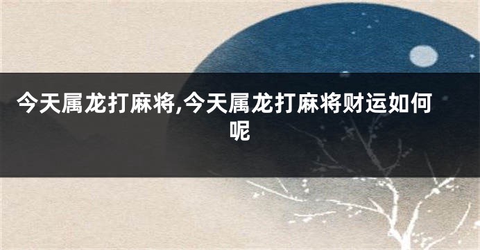 今天属龙打麻将,今天属龙打麻将财运如何呢