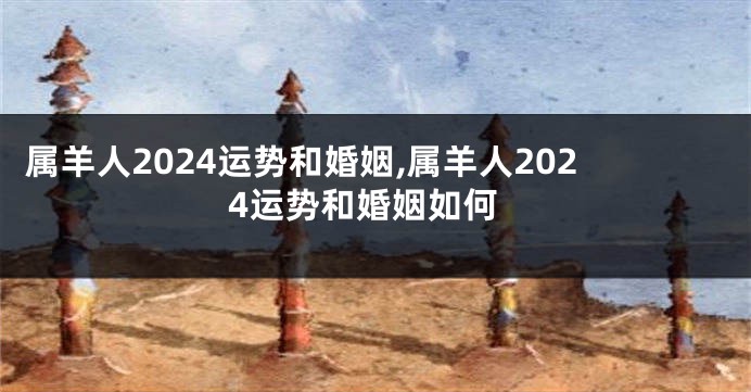 属羊人2024运势和婚姻,属羊人2024运势和婚姻如何