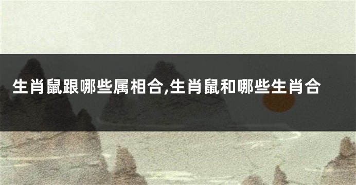 生肖鼠跟哪些属相合,生肖鼠和哪些生肖合