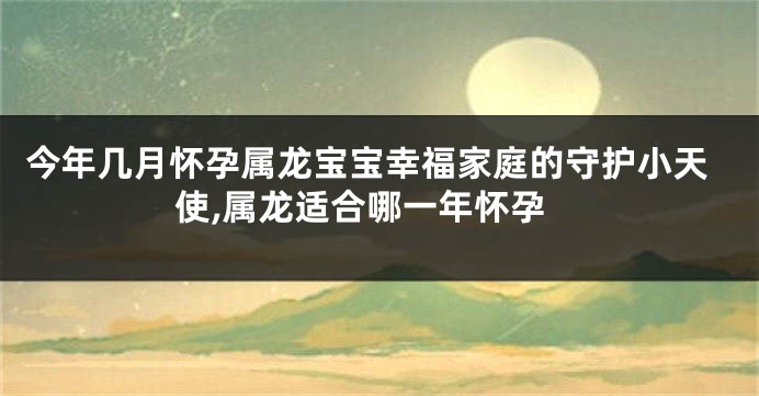 今年几月怀孕属龙宝宝幸福家庭的守护小天使,属龙适合哪一年怀孕