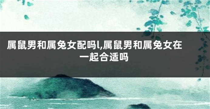 属鼠男和属兔女配吗l,属鼠男和属兔女在一起合适吗
