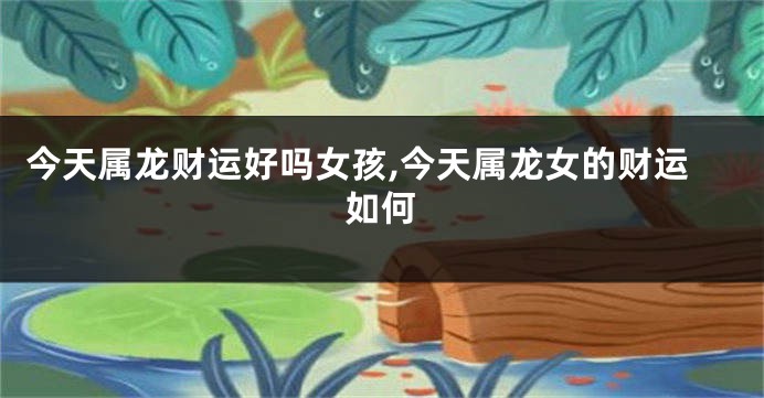 今天属龙财运好吗女孩,今天属龙女的财运如何