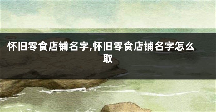 怀旧零食店铺名字,怀旧零食店铺名字怎么取
