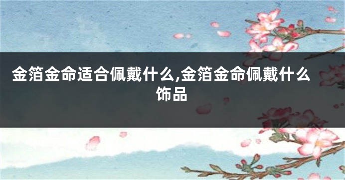 金箔金命适合佩戴什么,金箔金命佩戴什么饰品
