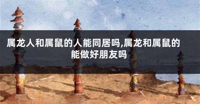 属龙人和属鼠的人能同居吗,属龙和属鼠的能做好朋友吗