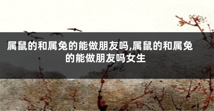 属鼠的和属兔的能做朋友吗,属鼠的和属兔的能做朋友吗女生