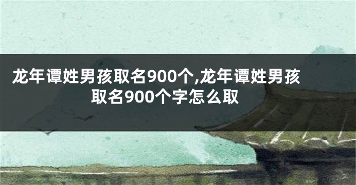 龙年谭姓男孩取名900个,龙年谭姓男孩取名900个字怎么取